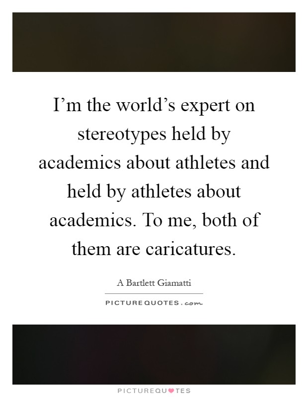 I'm the world's expert on stereotypes held by academics about athletes and held by athletes about academics. To me, both of them are caricatures Picture Quote #1