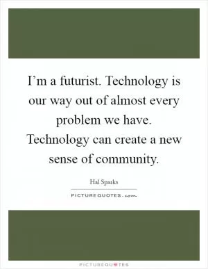 I’m a futurist. Technology is our way out of almost every problem we have. Technology can create a new sense of community Picture Quote #1