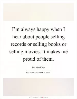 I’m always happy when I hear about people selling records or selling books or selling movies. It makes me proud of them Picture Quote #1