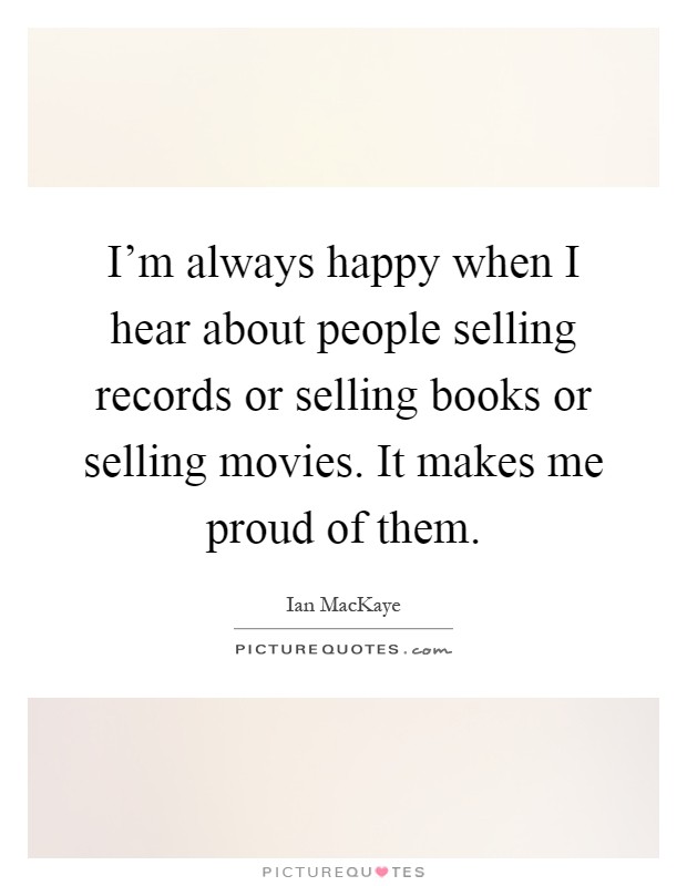 I'm always happy when I hear about people selling records or selling books or selling movies. It makes me proud of them Picture Quote #1
