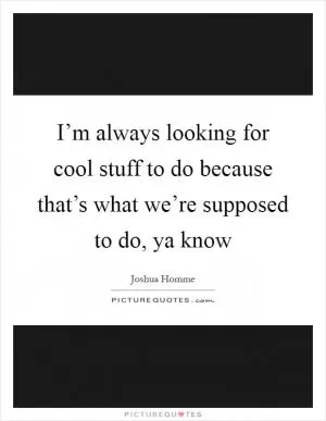 I’m always looking for cool stuff to do because that’s what we’re supposed to do, ya know Picture Quote #1