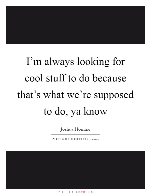 I'm always looking for cool stuff to do because that's what we're supposed to do, ya know Picture Quote #1
