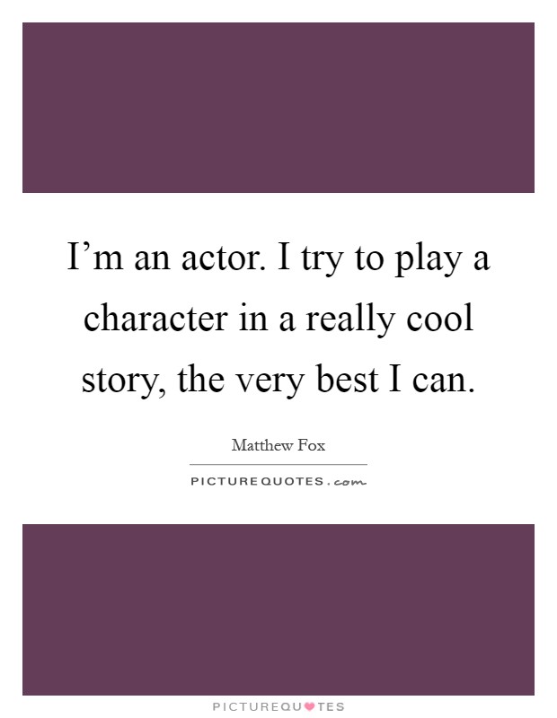 I'm an actor. I try to play a character in a really cool story, the very best I can Picture Quote #1