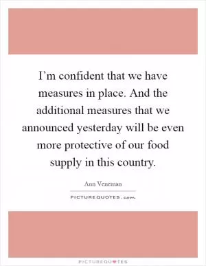 I’m confident that we have measures in place. And the additional measures that we announced yesterday will be even more protective of our food supply in this country Picture Quote #1