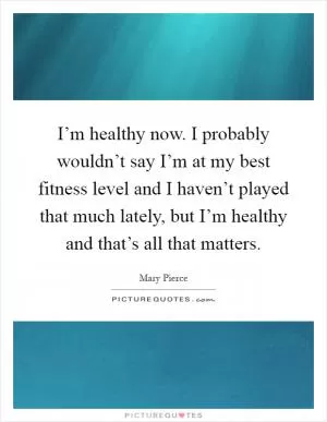 I’m healthy now. I probably wouldn’t say I’m at my best fitness level and I haven’t played that much lately, but I’m healthy and that’s all that matters Picture Quote #1