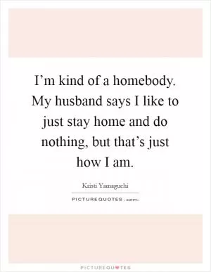 I’m kind of a homebody. My husband says I like to just stay home and do nothing, but that’s just how I am Picture Quote #1