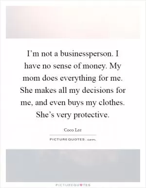I’m not a businessperson. I have no sense of money. My mom does everything for me. She makes all my decisions for me, and even buys my clothes. She’s very protective Picture Quote #1