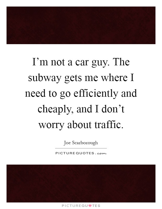 I'm not a car guy. The subway gets me where I need to go efficiently and cheaply, and I don't worry about traffic Picture Quote #1