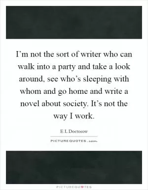 I’m not the sort of writer who can walk into a party and take a look around, see who’s sleeping with whom and go home and write a novel about society. It’s not the way I work Picture Quote #1