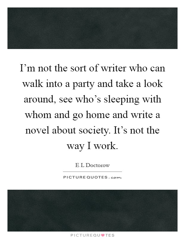 I'm not the sort of writer who can walk into a party and take a look around, see who's sleeping with whom and go home and write a novel about society. It's not the way I work Picture Quote #1