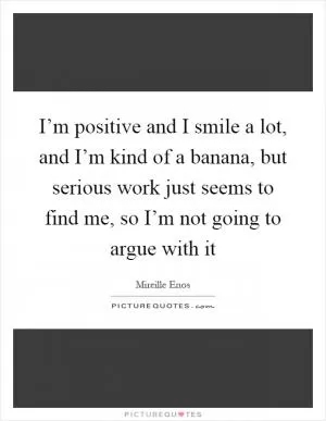 I’m positive and I smile a lot, and I’m kind of a banana, but serious work just seems to find me, so I’m not going to argue with it Picture Quote #1