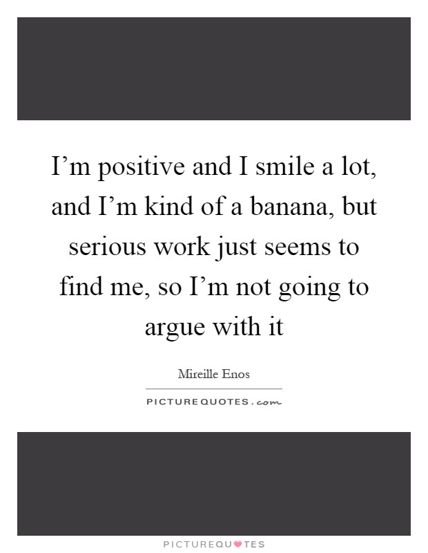 I'm positive and I smile a lot, and I'm kind of a banana, but serious work just seems to find me, so I'm not going to argue with it Picture Quote #1