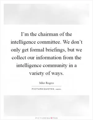 I’m the chairman of the intelligence committee. We don’t only get formal briefings, but we collect our information from the intelligence community in a variety of ways Picture Quote #1