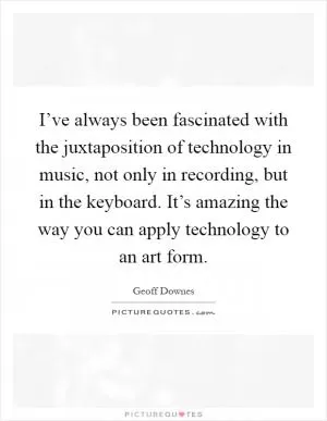 I’ve always been fascinated with the juxtaposition of technology in music, not only in recording, but in the keyboard. It’s amazing the way you can apply technology to an art form Picture Quote #1