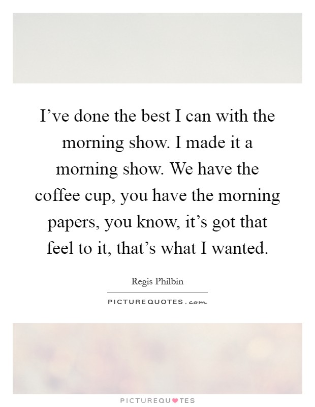 I've done the best I can with the morning show. I made it a morning show. We have the coffee cup, you have the morning papers, you know, it's got that feel to it, that's what I wanted Picture Quote #1