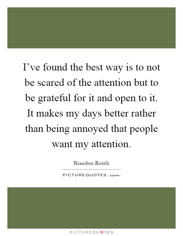 I've found the best way is to not be scared of the attention but to be grateful for it and open to it. It makes my days better rather than being annoyed that people want my attention Picture Quote #1