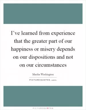 I’ve learned from experience that the greater part of our happiness or misery depends on our dispositions and not on our circumstances Picture Quote #1