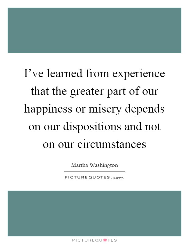 I've learned from experience that the greater part of our happiness or misery depends on our dispositions and not on our circumstances Picture Quote #1