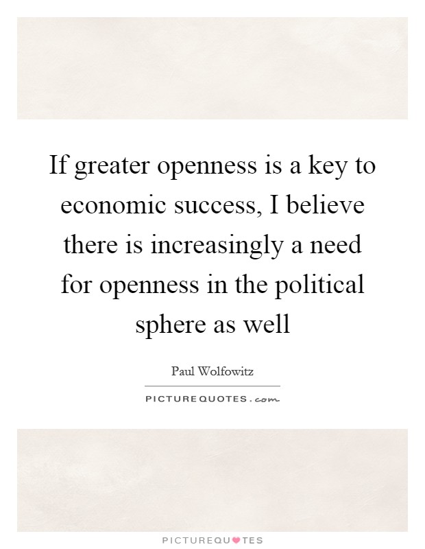 If greater openness is a key to economic success, I believe there is increasingly a need for openness in the political sphere as well Picture Quote #1