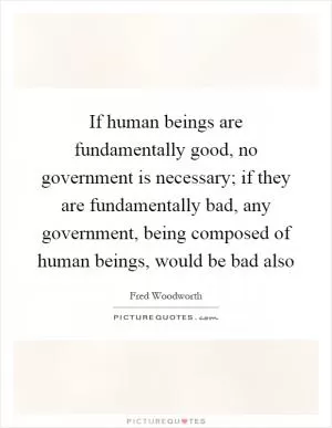 If human beings are fundamentally good, no government is necessary; if they are fundamentally bad, any government, being composed of human beings, would be bad also Picture Quote #1