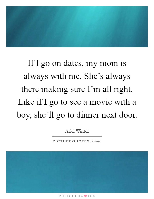 If I go on dates, my mom is always with me. She's always there making sure I'm all right. Like if I go to see a movie with a boy, she'll go to dinner next door Picture Quote #1