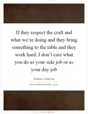 If they respect the craft and what we’re doing and they bring something to the table and they work hard, I don’t care what you do as your side job or as your day job Picture Quote #1