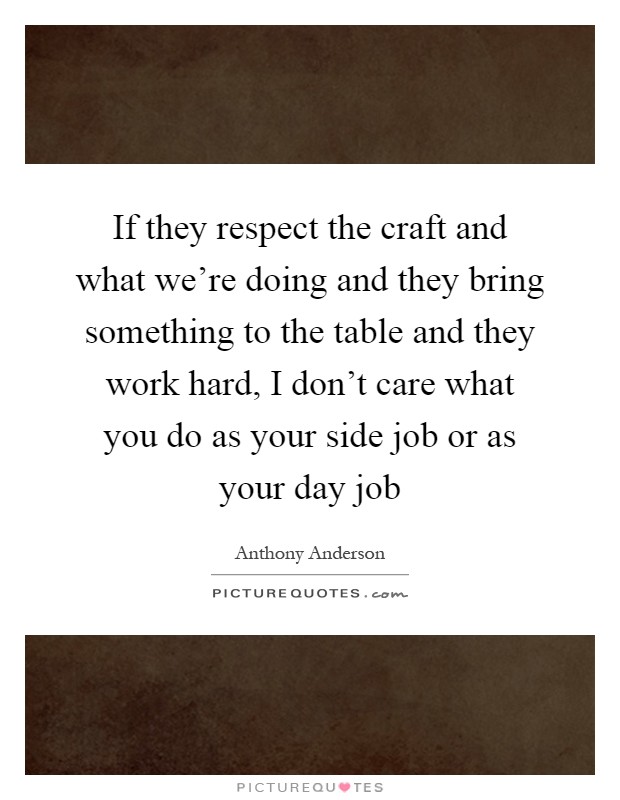 If they respect the craft and what we're doing and they bring something to the table and they work hard, I don't care what you do as your side job or as your day job Picture Quote #1