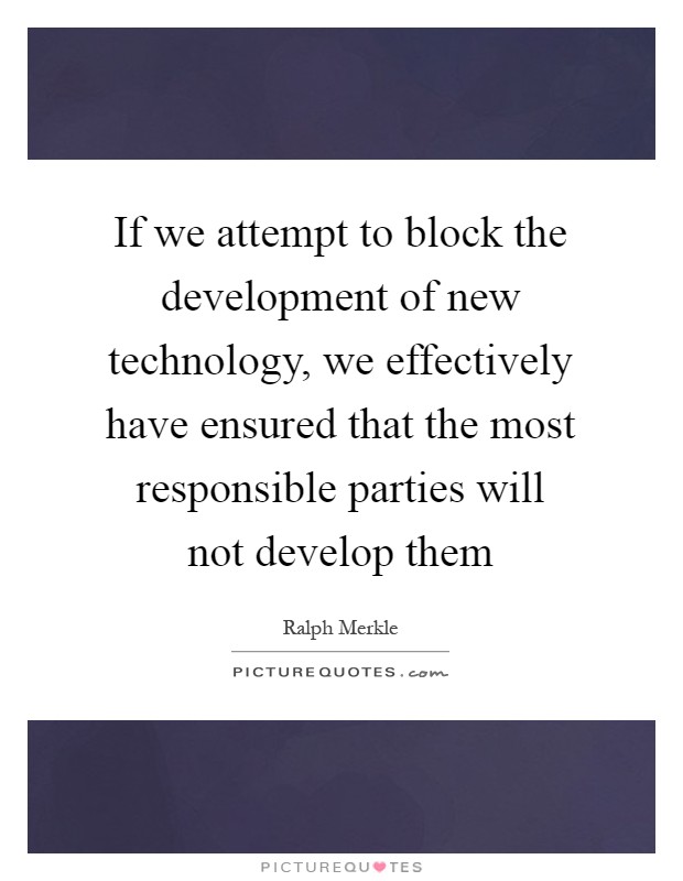If we attempt to block the development of new technology, we effectively have ensured that the most responsible parties will not develop them Picture Quote #1
