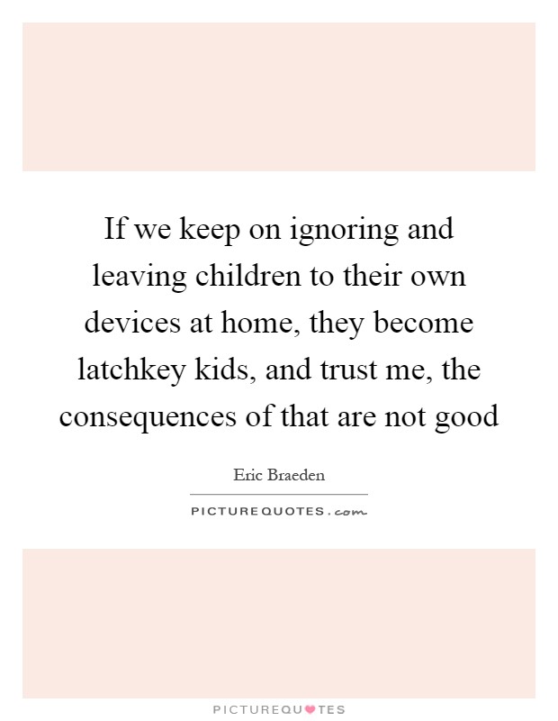If we keep on ignoring and leaving children to their own devices at home, they become latchkey kids, and trust me, the consequences of that are not good Picture Quote #1