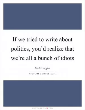 If we tried to write about politics, you’d realize that we’re all a bunch of idiots Picture Quote #1