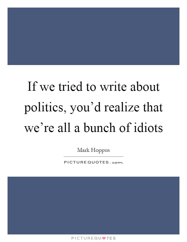If we tried to write about politics, you'd realize that we're all a bunch of idiots Picture Quote #1