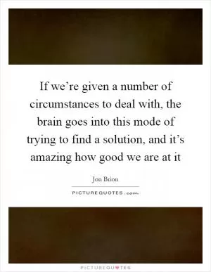 If we’re given a number of circumstances to deal with, the brain goes into this mode of trying to find a solution, and it’s amazing how good we are at it Picture Quote #1
