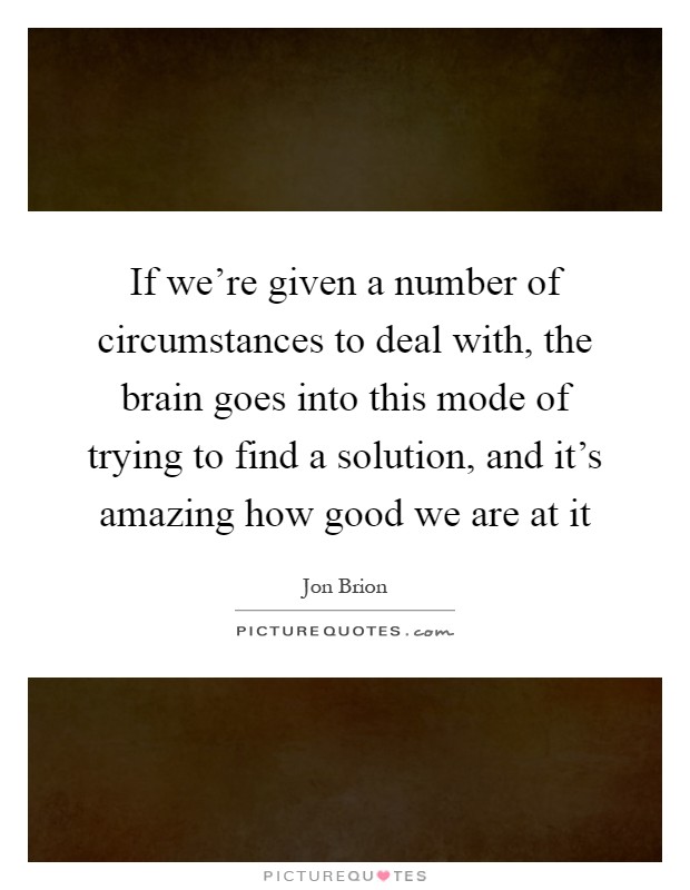 If we're given a number of circumstances to deal with, the brain goes into this mode of trying to find a solution, and it's amazing how good we are at it Picture Quote #1