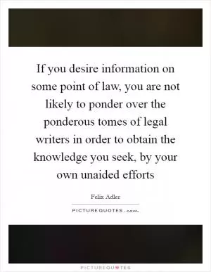 If you desire information on some point of law, you are not likely to ponder over the ponderous tomes of legal writers in order to obtain the knowledge you seek, by your own unaided efforts Picture Quote #1