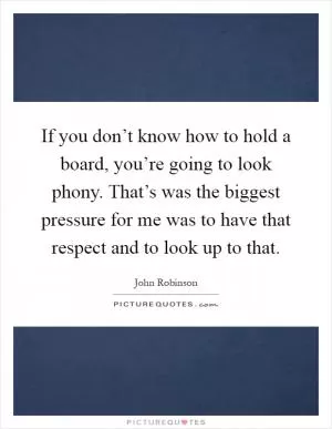If you don’t know how to hold a board, you’re going to look phony. That’s was the biggest pressure for me was to have that respect and to look up to that Picture Quote #1