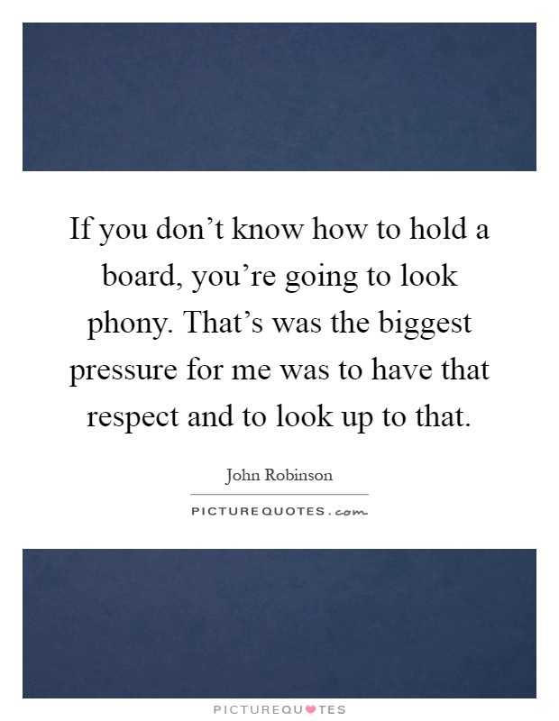 If you don't know how to hold a board, you're going to look phony. That's was the biggest pressure for me was to have that respect and to look up to that Picture Quote #1