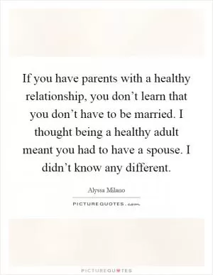 If you have parents with a healthy relationship, you don’t learn that you don’t have to be married. I thought being a healthy adult meant you had to have a spouse. I didn’t know any different Picture Quote #1