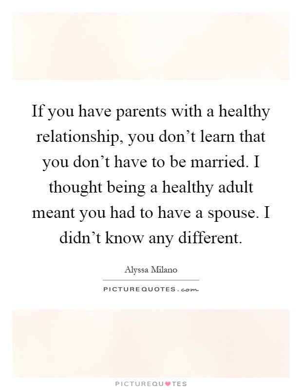 If you have parents with a healthy relationship, you don't learn that you don't have to be married. I thought being a healthy adult meant you had to have a spouse. I didn't know any different Picture Quote #1