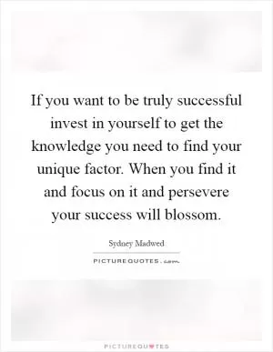 If you want to be truly successful invest in yourself to get the knowledge you need to find your unique factor. When you find it and focus on it and persevere your success will blossom Picture Quote #1
