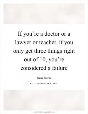 If you’re a doctor or a lawyer or teacher, if you only get three things right out of 10, you’re considered a failure Picture Quote #1