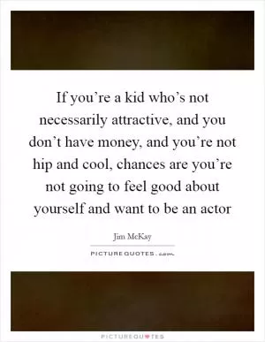 If you’re a kid who’s not necessarily attractive, and you don’t have money, and you’re not hip and cool, chances are you’re not going to feel good about yourself and want to be an actor Picture Quote #1