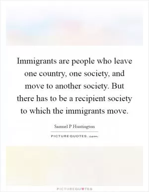Immigrants are people who leave one country, one society, and move to another society. But there has to be a recipient society to which the immigrants move Picture Quote #1