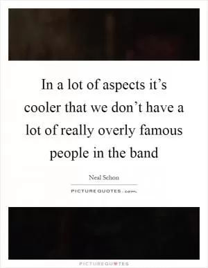 In a lot of aspects it’s cooler that we don’t have a lot of really overly famous people in the band Picture Quote #1