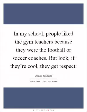 In my school, people liked the gym teachers because they were the football or soccer coaches. But look, if they’re cool, they get respect Picture Quote #1