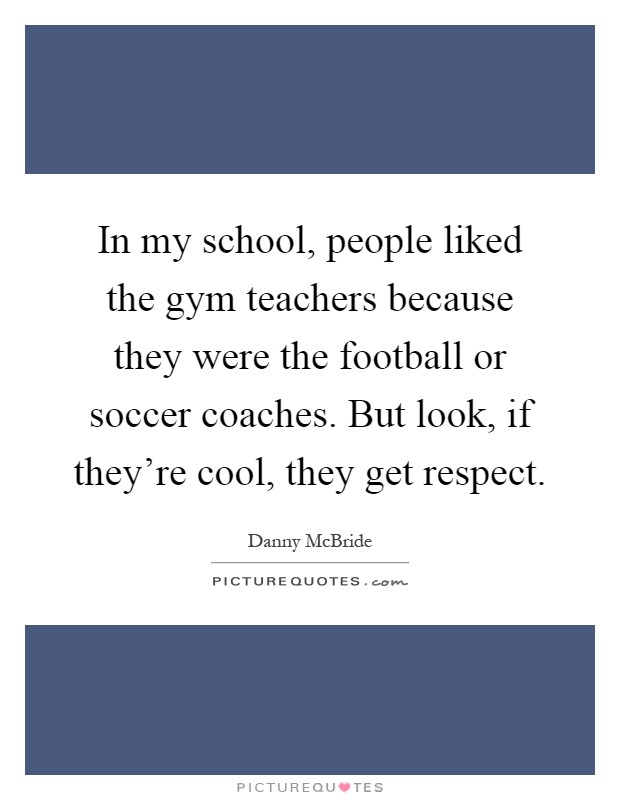 In my school, people liked the gym teachers because they were the football or soccer coaches. But look, if they're cool, they get respect Picture Quote #1