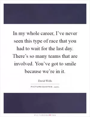 In my whole career, I’ve never seen this type of race that you had to wait for the last day. There’s so many teams that are involved. You’ve got to smile because we’re in it Picture Quote #1