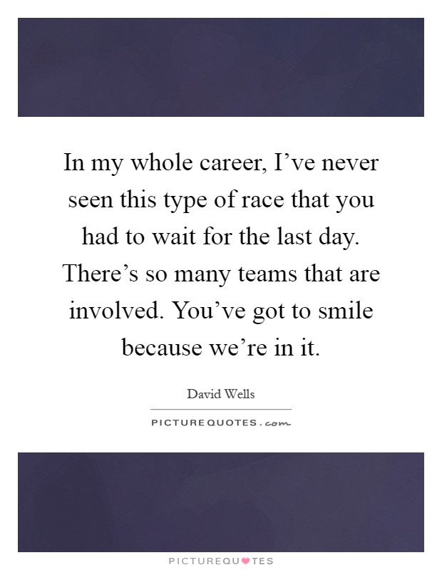 In my whole career, I've never seen this type of race that you had to wait for the last day. There's so many teams that are involved. You've got to smile because we're in it Picture Quote #1