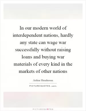 In our modern world of interdependent nations, hardly any state can wage war successfully without raising loans and buying war materials of every kind in the markets of other nations Picture Quote #1