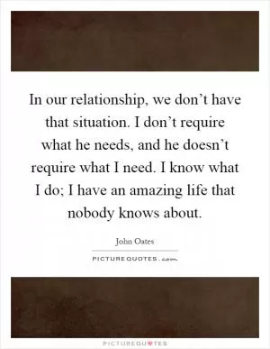 In our relationship, we don’t have that situation. I don’t require what he needs, and he doesn’t require what I need. I know what I do; I have an amazing life that nobody knows about Picture Quote #1