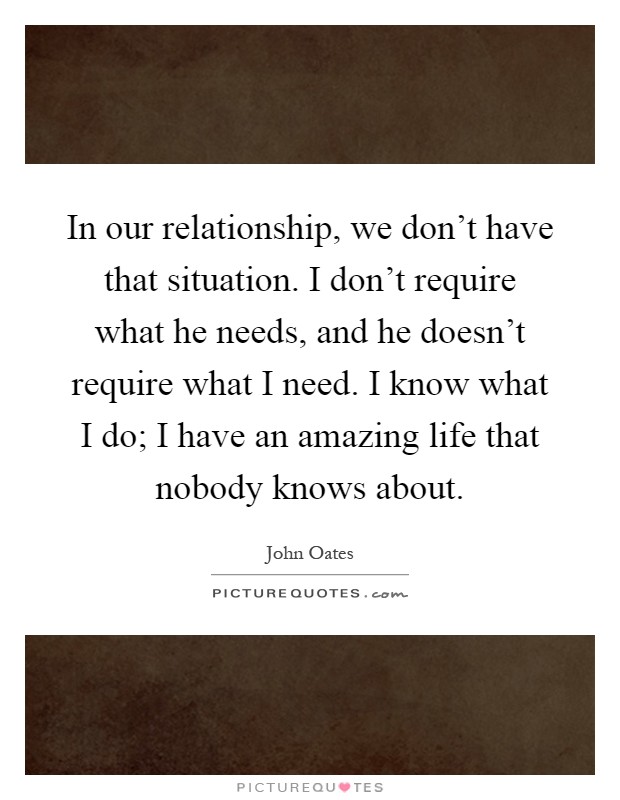 In our relationship, we don't have that situation. I don't require what he needs, and he doesn't require what I need. I know what I do; I have an amazing life that nobody knows about Picture Quote #1